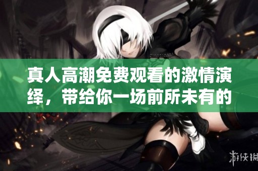 真人高潮免费观看的激情演绎，带给你一场前所未有的感官体验