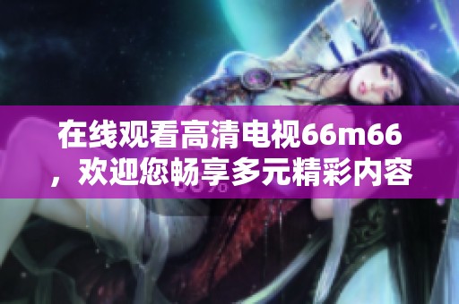 在线观看高清电视66m66，欢迎您畅享多元精彩内容！