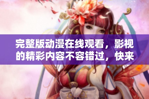 完整版动漫在线观看，影视的精彩内容不容错过，快来体验！