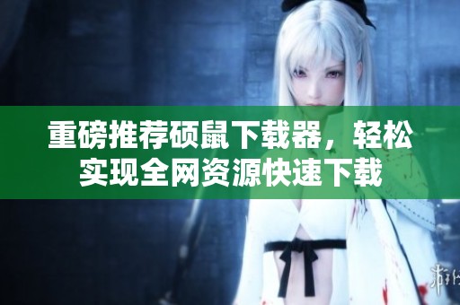 重磅推荐硕鼠下载器，轻松实现全网资源快速下载