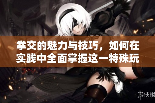 拳交的魅力与技巧，如何在实践中全面掌握这一特殊玩法