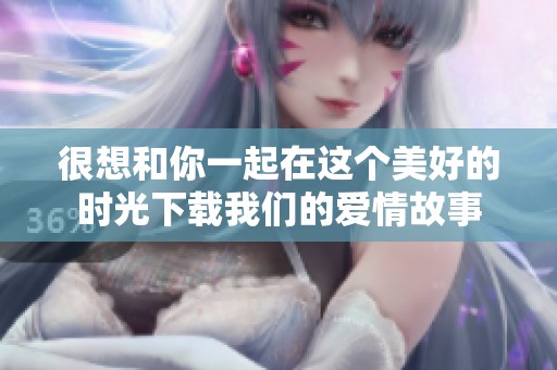很想和你一起在这个美好的时光下载我们的爱情故事