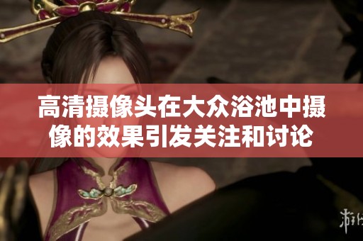高清摄像头在大众浴池中摄像的效果引发关注和讨论