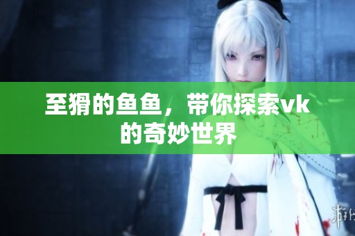 至猾的鱼鱼，带你探索vk的奇妙世界