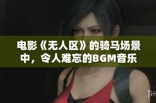 电影《无人区》的骑马场景中，令人难忘的BGM音乐真是让人陶醉。