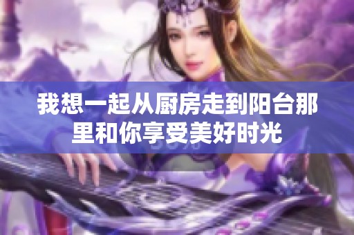 我想一起从厨房走到阳台那里和你享受美好时光