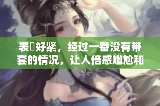 表妺好紧，经过一番没有带套的情况，让人倍感尴尬和无奈。