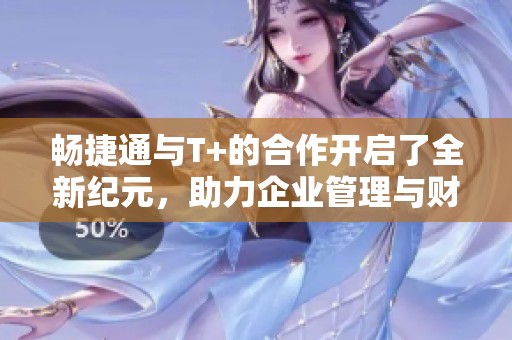 畅捷通与T+的合作开启了全新纪元，助力企业管理与财务提升