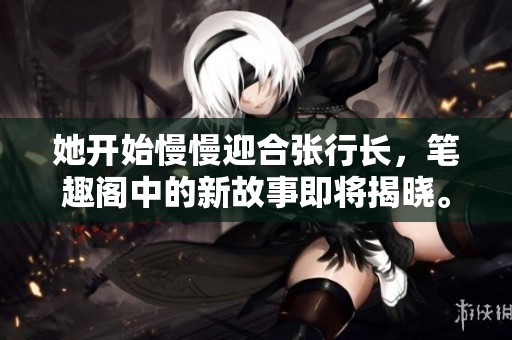 她开始慢慢迎合张行长，笔趣阁中的新故事即将揭晓。