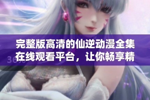 完整版高清的仙逆动漫全集在线观看平台，让你畅享精彩每一刻