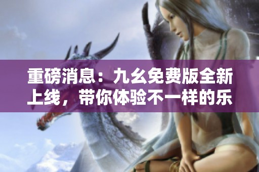 重磅消息：九幺免费版全新上线，带你体验不一样的乐趣！