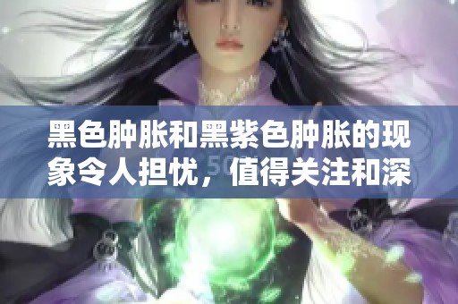 黑色肿胀和黑紫色肿胀的现象令人担忧，值得关注和深入了解