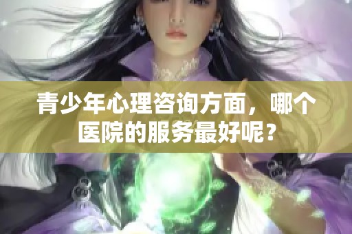 青少年心理咨询方面，哪个医院的服务最好呢？