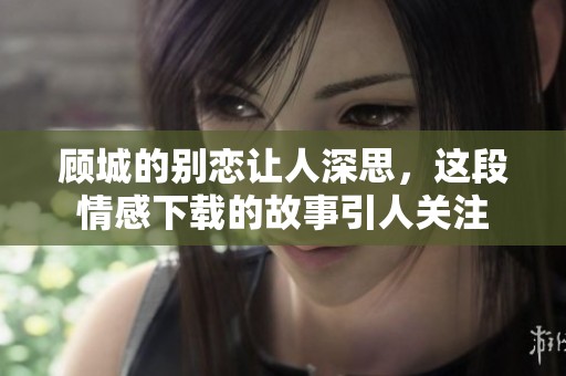 顾城的别恋让人深思，这段情感下载的故事引人关注