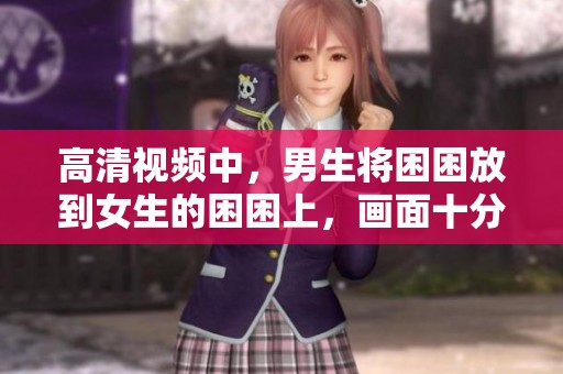 高清视频中，男生将困困放到女生的困困上，画面十分有趣