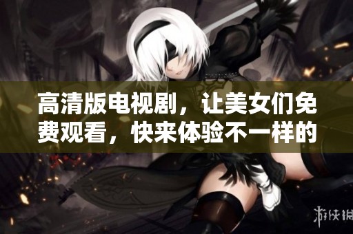 高清版电视剧，让美女们免费观看，快来体验不一样的视觉盛宴