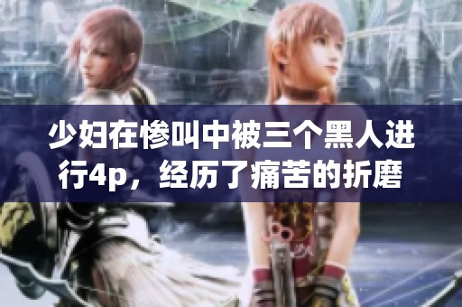 少妇在惨叫中被三个黑人进行4p，经历了痛苦的折磨与喧闹。