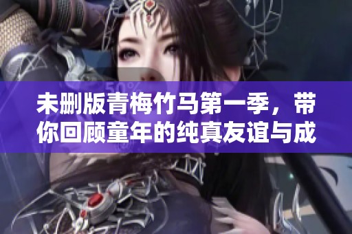 未删版青梅竹马第一季，带你回顾童年的纯真友谊与成长故事
