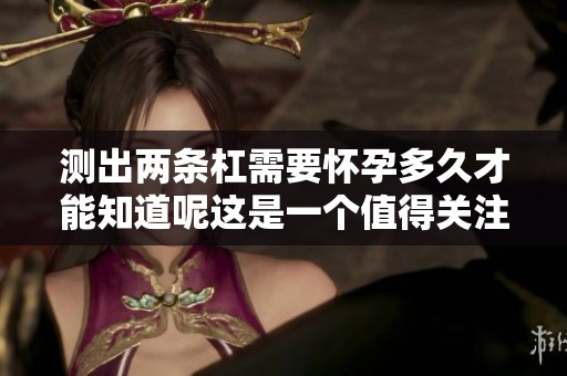 测出两条杠需要怀孕多久才能知道呢这是一个值得关注的问题
