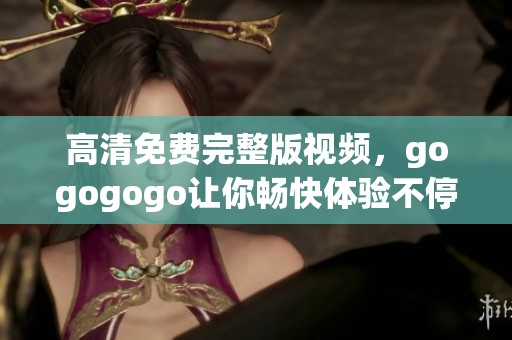 高清免费完整版视频，gogogogo让你畅快体验不停歇的精彩内容