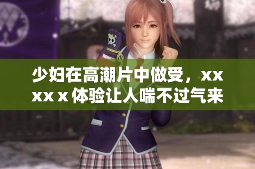 少妇在高潮片中做受，xxxxⅹ体验让人喘不过气来