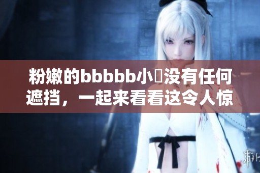 粉嫩的bbbbb小泬没有任何遮挡，一起来看看这令人惊艳的画面吧