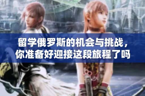 留学俄罗斯的机会与挑战，你准备好迎接这段旅程了吗