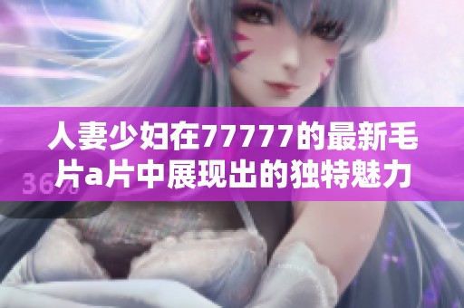 人妻少妇在77777的最新****中展现出的独特魅力引人关注