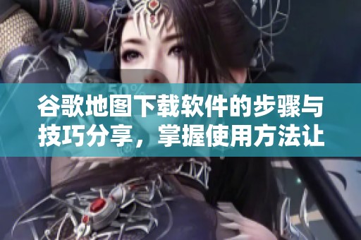谷歌地图下载软件的步骤与技巧分享，掌握使用方法让你游刃有余