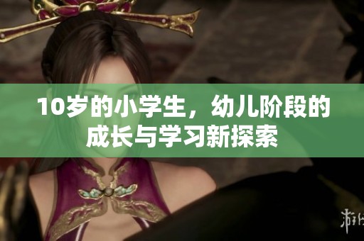 10岁的小学生，幼儿阶段的成长与学习新探索