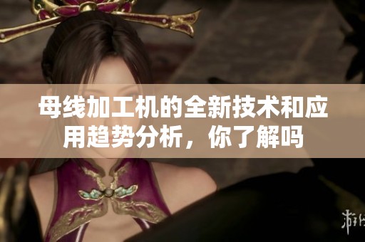 母线加工机的全新技术和应用趋势分析，你了解吗