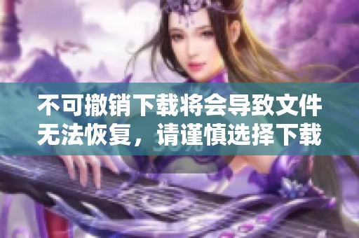 不可撤销下载将会导致文件无法恢复，请谨慎选择下载内容！