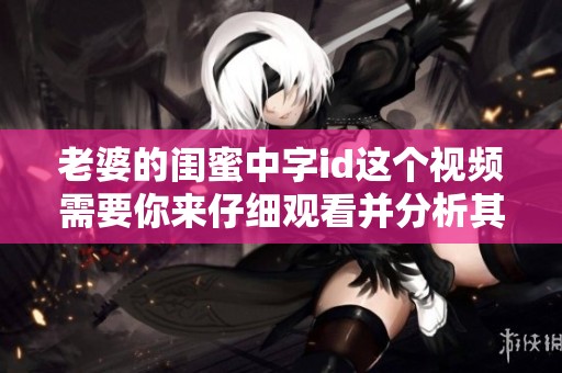 老婆的闺蜜中字id这个视频需要你来仔细观看并分析其中内容