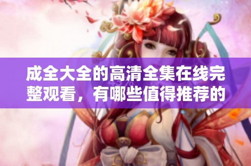 成全大全的高清全集在线完整观看，有哪些值得推荐的内容呢