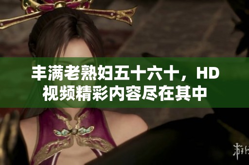 丰满老**五十六十，HD视频精彩内容尽在其中