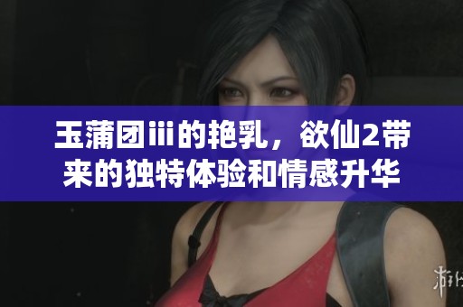 玉蒲团ⅲ的艳乳，欲仙2带来的独特体验和情感升华