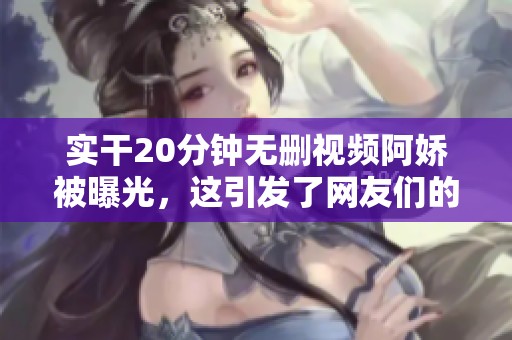 实干20分钟无删视频阿娇被曝光，这引发了网友们的热议与关注