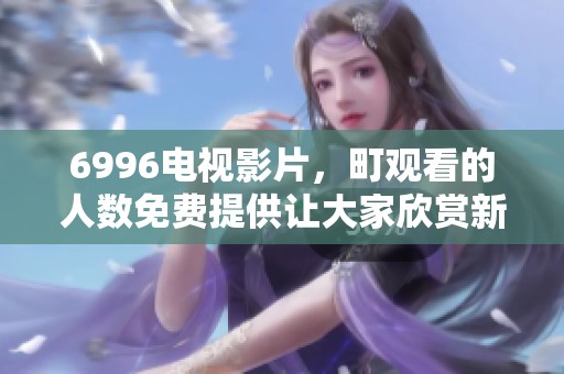 6996电视影片，町观看的人数免费提供让大家欣赏新体验