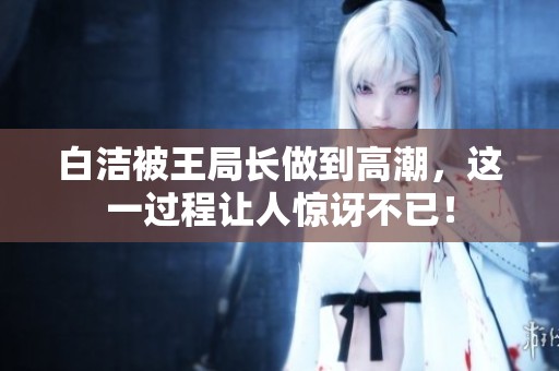 白洁被王局长做到高潮，这一过程让人惊讶不已！