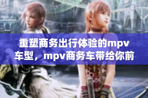 重塑商务出行体验的mpv车型，mpv商务车带给你前所未有的舒适享受