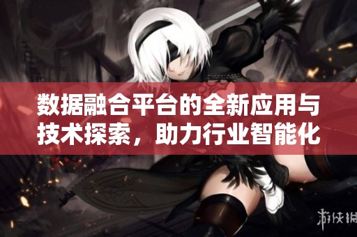 数据融合平台的全新应用与技术探索，助力行业智能化升级