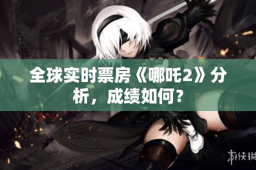 全球实时票房《哪吒2》分析，成绩如何？
