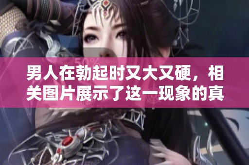 男人在勃起时又大又硬，相关图片展示了这一现象的真实情况