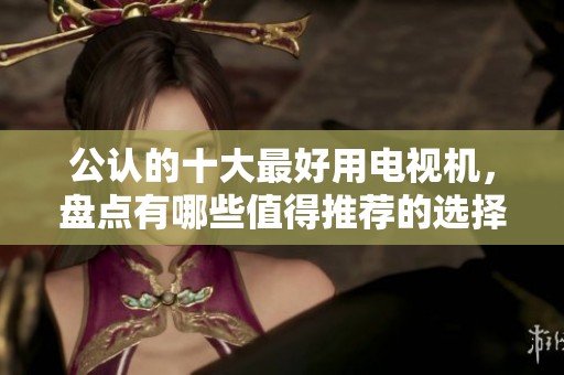 公认的十大最好用电视机，盘点有哪些值得推荐的选择