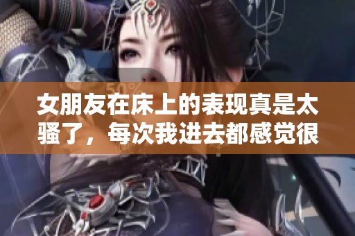 女朋友在床上的表现真是太骚了，每次我进去都感觉很重。