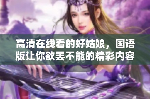 高清在线看的好姑娘，国语版让你欲罢不能的精彩内容