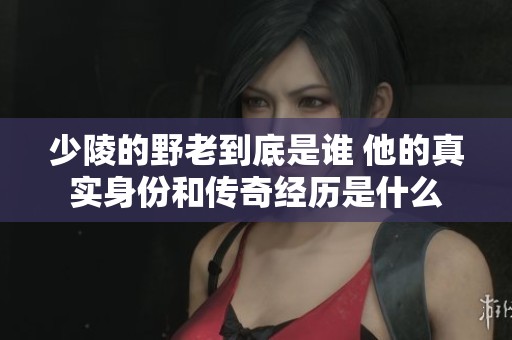 少陵的野老到底是谁 他的真实身份和传奇经历是什么