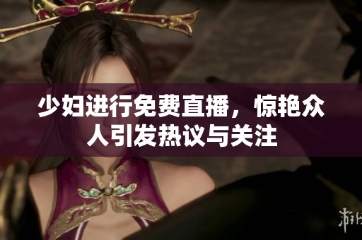少妇进行免费直播，惊艳众人引发热议与关注
