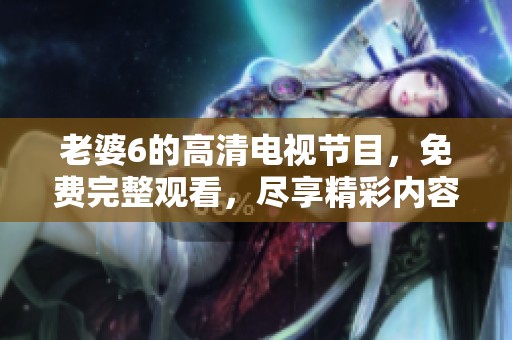 老婆6的高清电视节目，免费完整观看，尽享精彩内容与乐趣