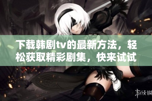 下载韩剧tv的最新方法，轻松获取精彩剧集，快来试试吧！